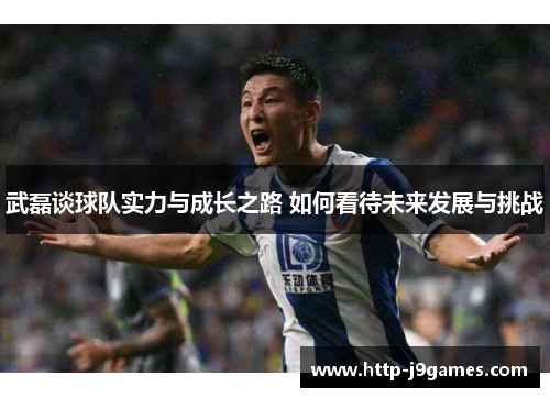 武磊谈球队实力与成长之路 如何看待未来发展与挑战
